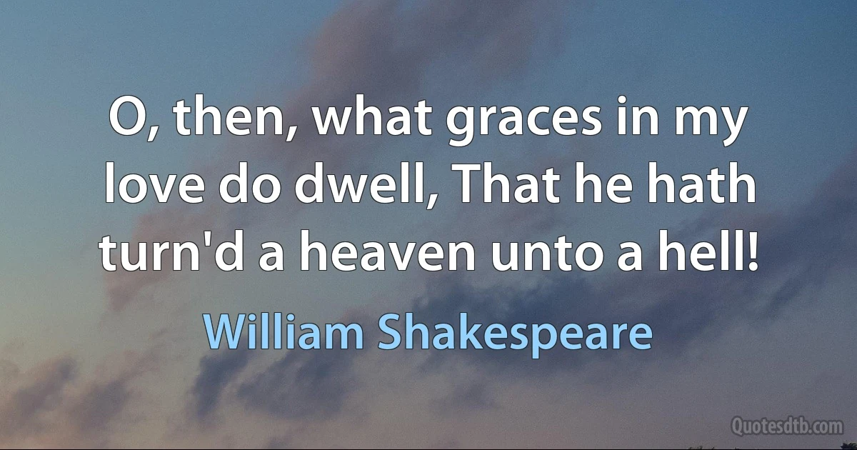 O, then, what graces in my love do dwell, That he hath turn'd a heaven unto a hell! (William Shakespeare)