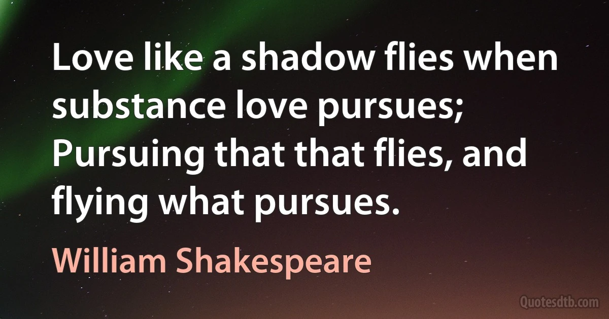 Love like a shadow flies when substance love pursues; Pursuing that that flies, and flying what pursues. (William Shakespeare)