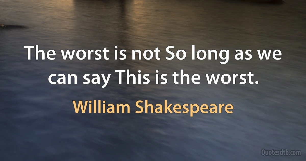 The worst is not So long as we can say This is the worst. (William Shakespeare)