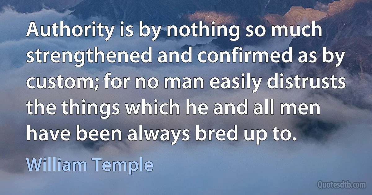 Authority is by nothing so much strengthened and confirmed as by custom; for no man easily distrusts the things which he and all men have been always bred up to. (William Temple)