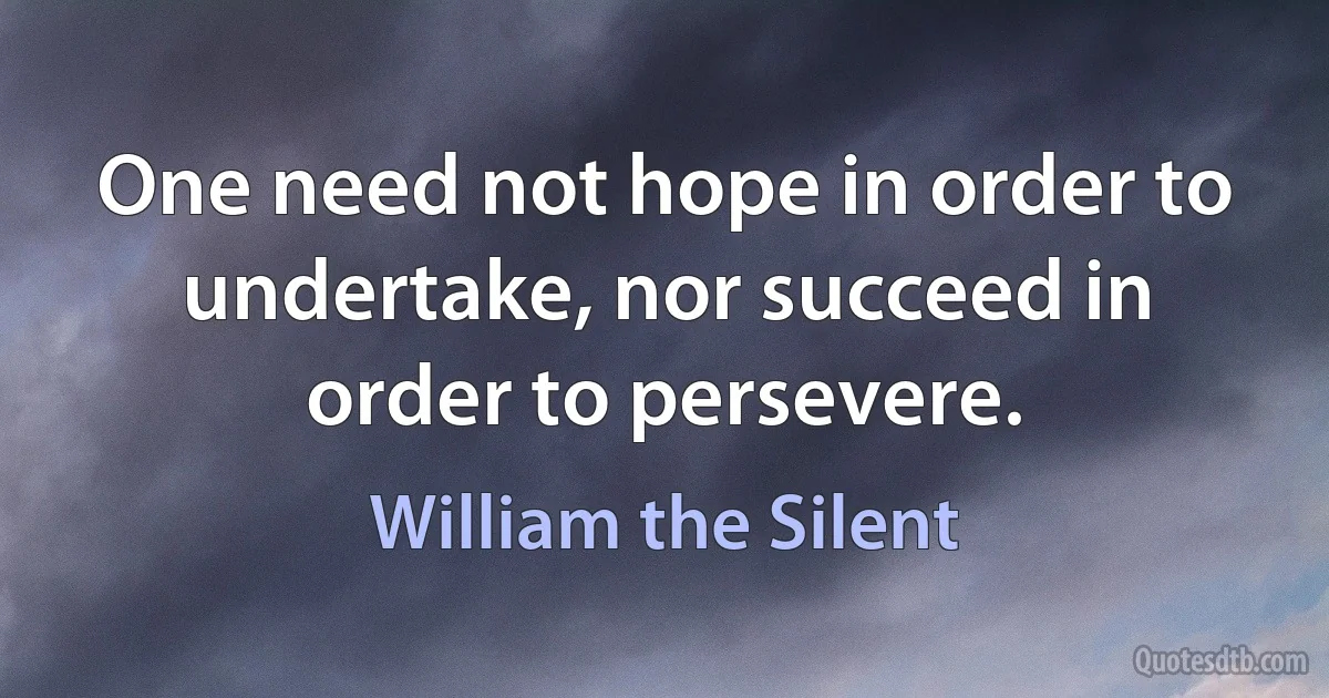 One need not hope in order to undertake, nor succeed in order to persevere. (William the Silent)