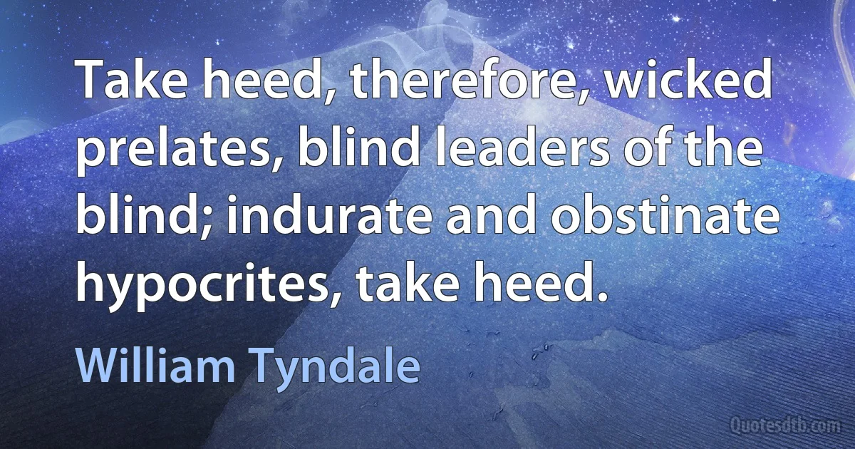 Take heed, therefore, wicked prelates, blind leaders of the blind; indurate and obstinate hypocrites, take heed. (William Tyndale)