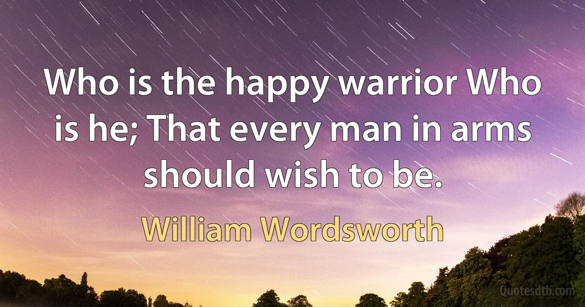 Who is the happy warrior Who is he; That every man in arms should wish to be. (William Wordsworth)