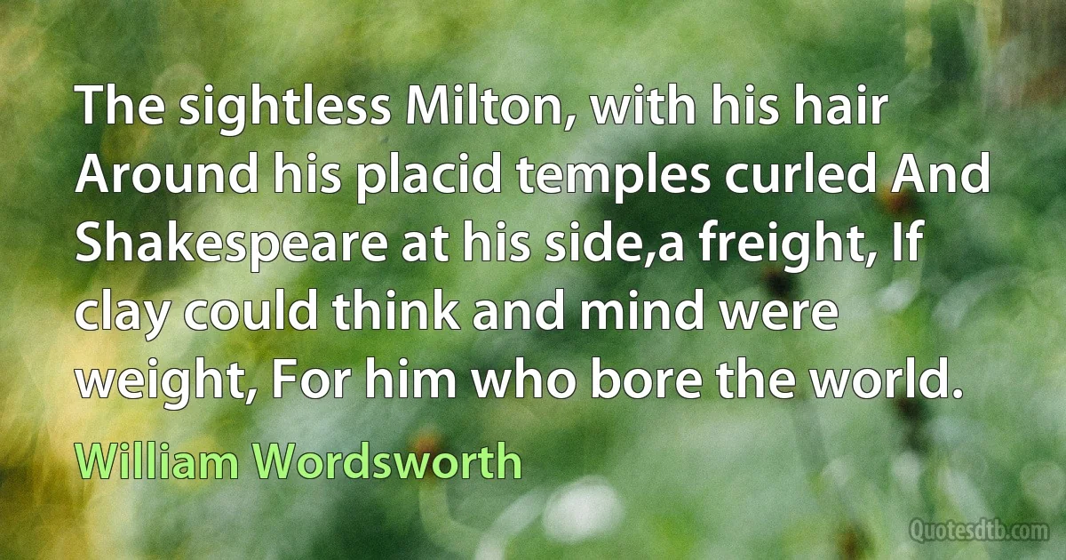 The sightless Milton, with his hair Around his placid temples curled And Shakespeare at his side,a freight, If clay could think and mind were weight, For him who bore the world. (William Wordsworth)