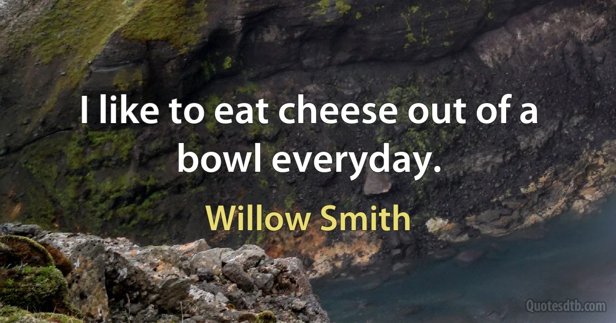 I like to eat cheese out of a bowl everyday. (Willow Smith)