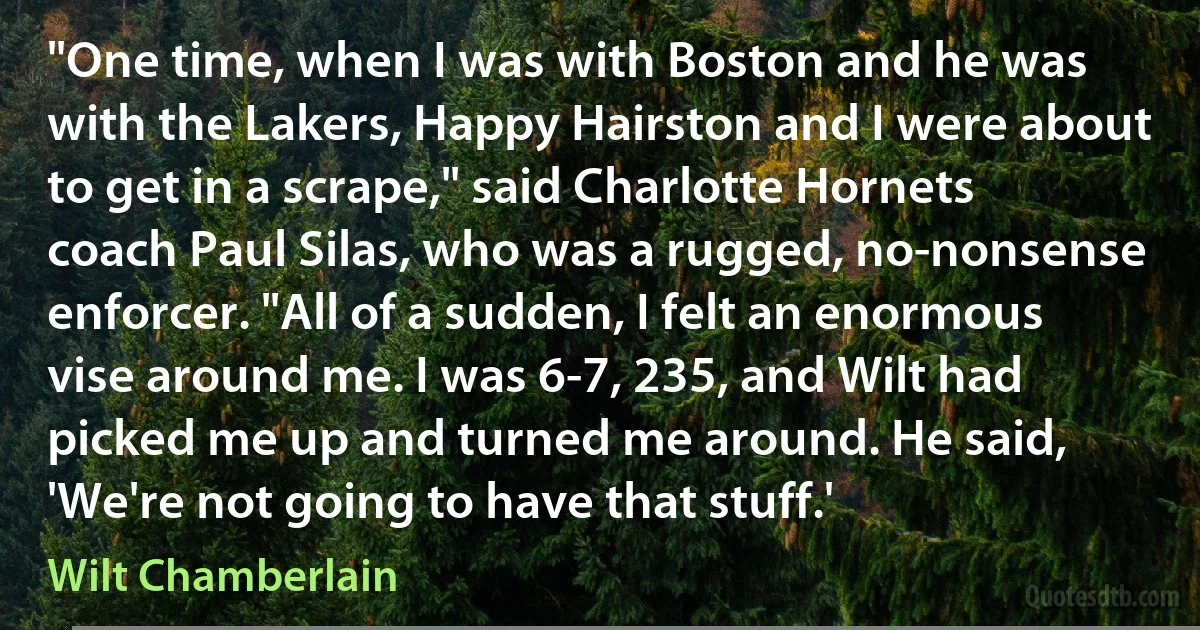 "One time, when I was with Boston and he was with the Lakers, Happy Hairston and I were about to get in a scrape," said Charlotte Hornets coach Paul Silas, who was a rugged, no-nonsense enforcer. "All of a sudden, I felt an enormous vise around me. I was 6-7, 235, and Wilt had picked me up and turned me around. He said, 'We're not going to have that stuff.' (Wilt Chamberlain)