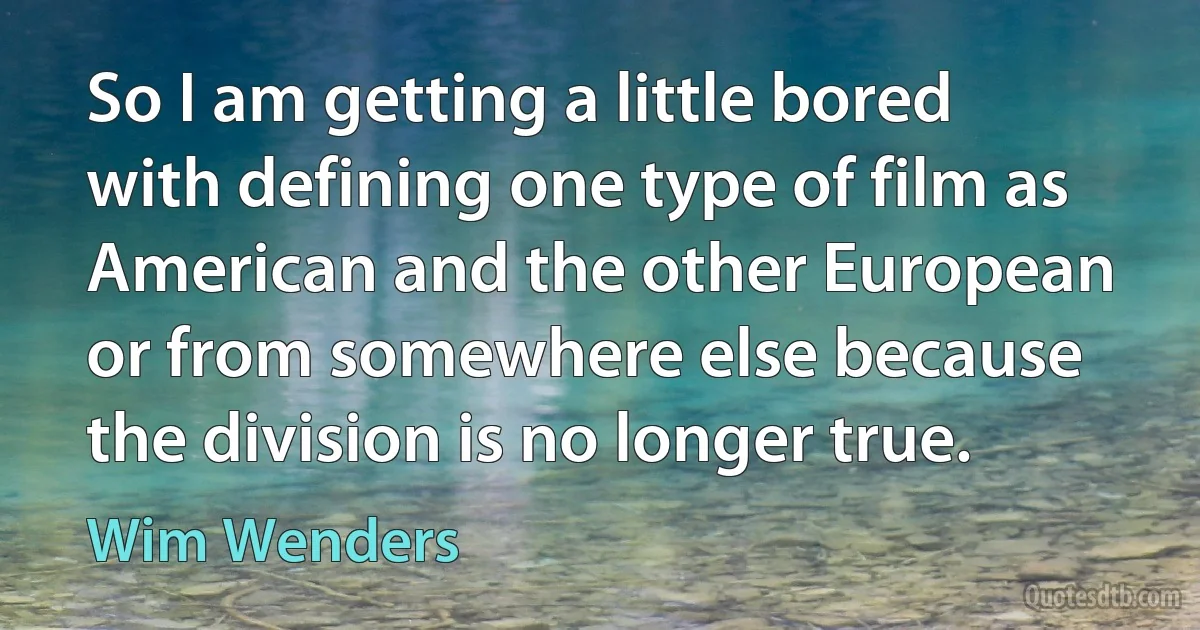 So I am getting a little bored with defining one type of film as American and the other European or from somewhere else because the division is no longer true. (Wim Wenders)