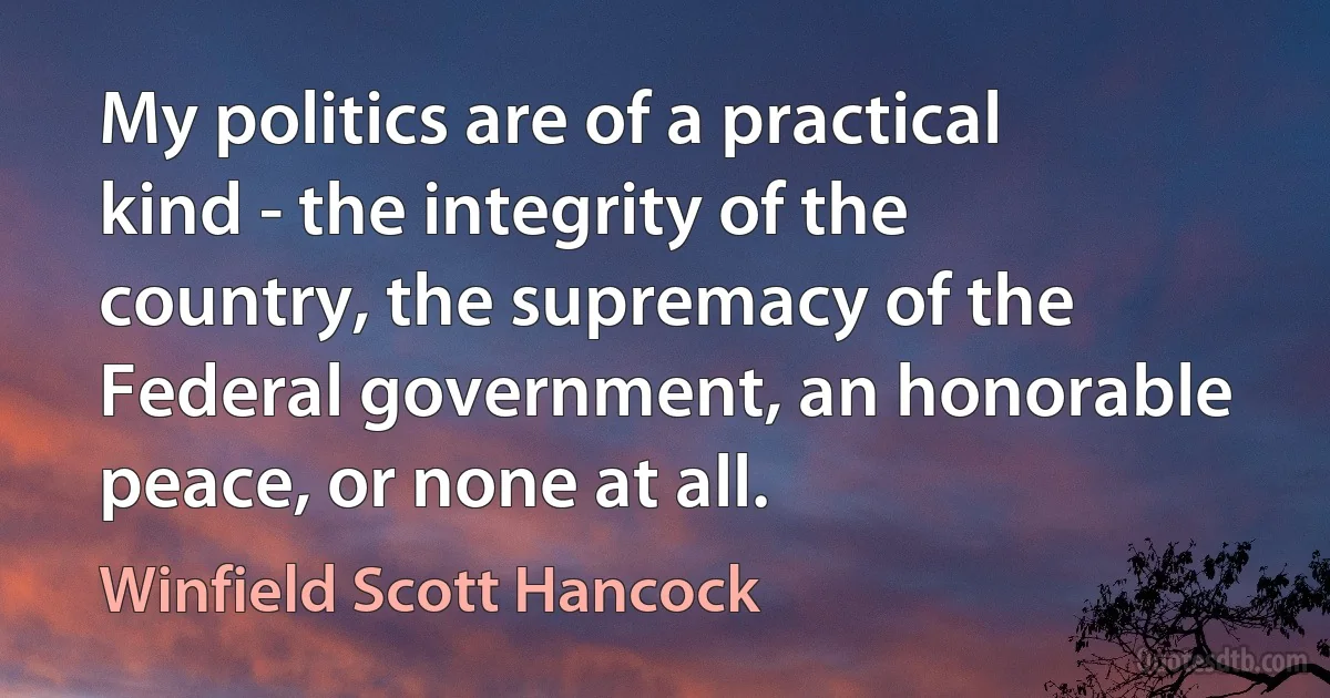 My politics are of a practical kind - the integrity of the country, the supremacy of the Federal government, an honorable peace, or none at all. (Winfield Scott Hancock)