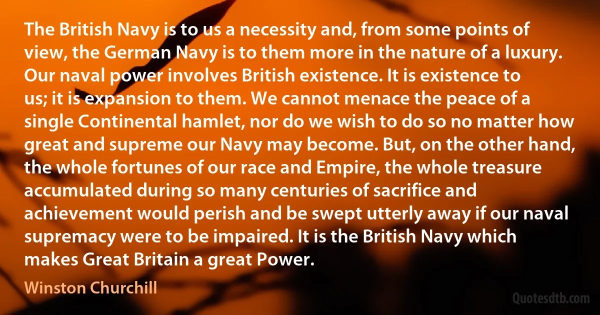 The British Navy is to us a necessity and, from some points of view, the German Navy is to them more in the nature of a luxury. Our naval power involves British existence. It is existence to us; it is expansion to them. We cannot menace the peace of a single Continental hamlet, nor do we wish to do so no matter how great and supreme our Navy may become. But, on the other hand, the whole fortunes of our race and Empire, the whole treasure accumulated during so many centuries of sacrifice and achievement would perish and be swept utterly away if our naval supremacy were to be impaired. It is the British Navy which makes Great Britain a great Power. (Winston Churchill)