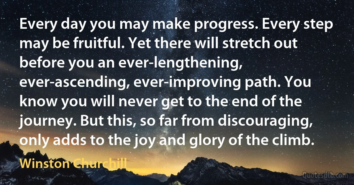 Every day you may make progress. Every step may be fruitful. Yet there will stretch out before you an ever-lengthening, ever-ascending, ever-improving path. You know you will never get to the end of the journey. But this, so far from discouraging, only adds to the joy and glory of the climb. (Winston Churchill)