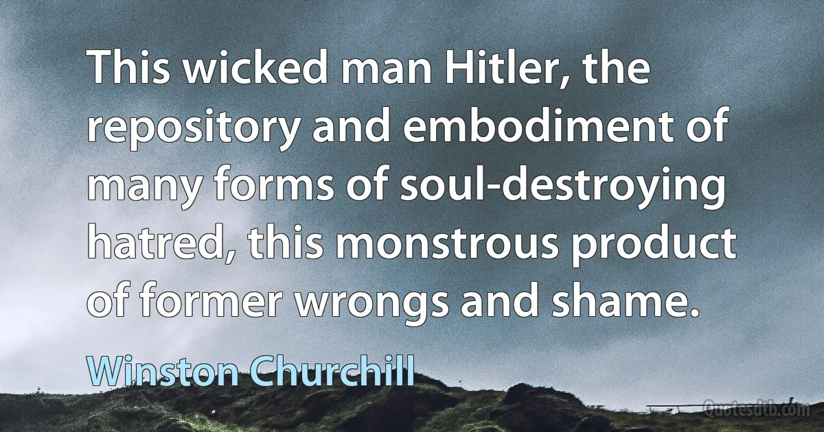 This wicked man Hitler, the repository and embodiment of many forms of soul-destroying hatred, this monstrous product of former wrongs and shame. (Winston Churchill)