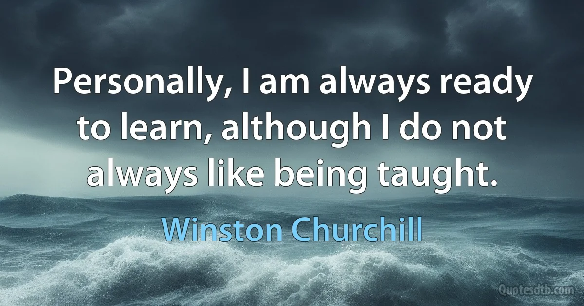 Personally, I am always ready to learn, although I do not always like being taught. (Winston Churchill)