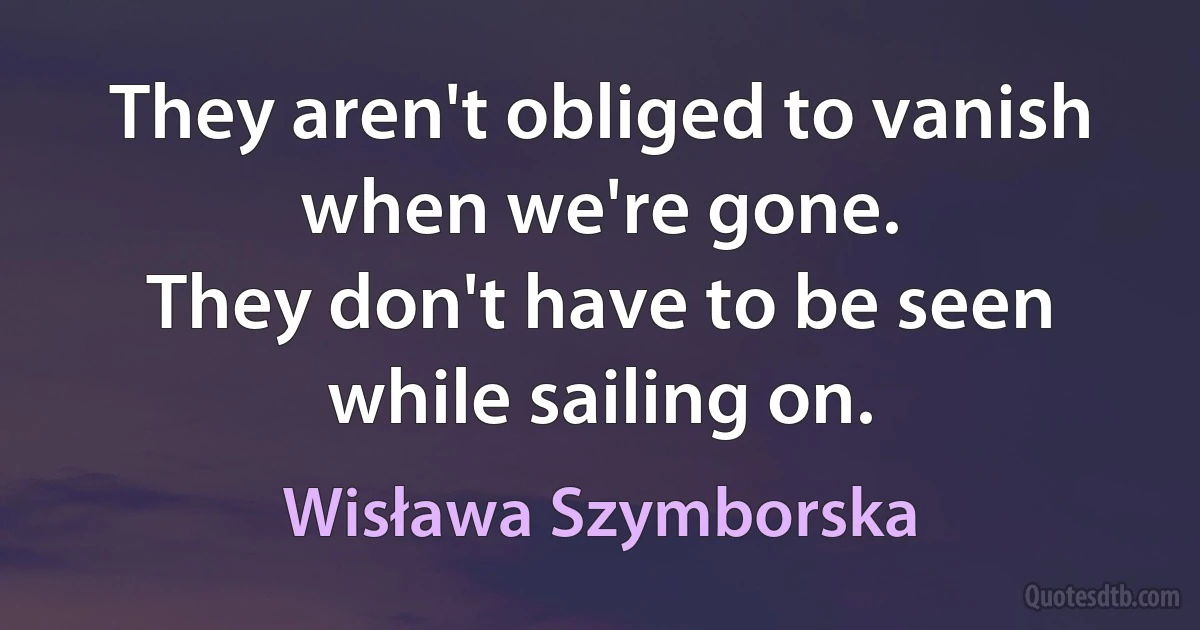 They aren't obliged to vanish when we're gone.
They don't have to be seen while sailing on. (Wisława Szymborska)