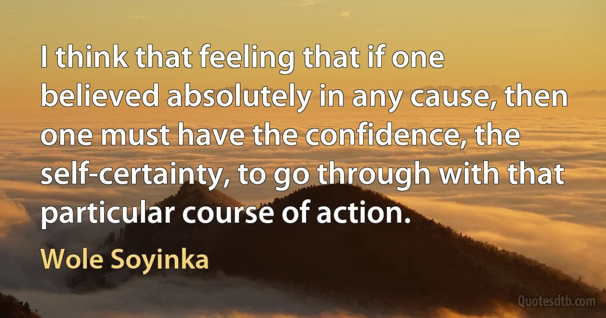 I think that feeling that if one believed absolutely in any cause, then one must have the confidence, the self-certainty, to go through with that particular course of action. (Wole Soyinka)