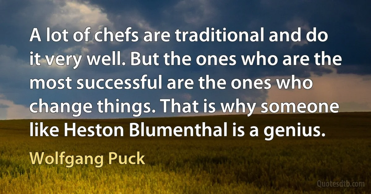 A lot of chefs are traditional and do it very well. But the ones who are the most successful are the ones who change things. That is why someone like Heston Blumenthal is a genius. (Wolfgang Puck)