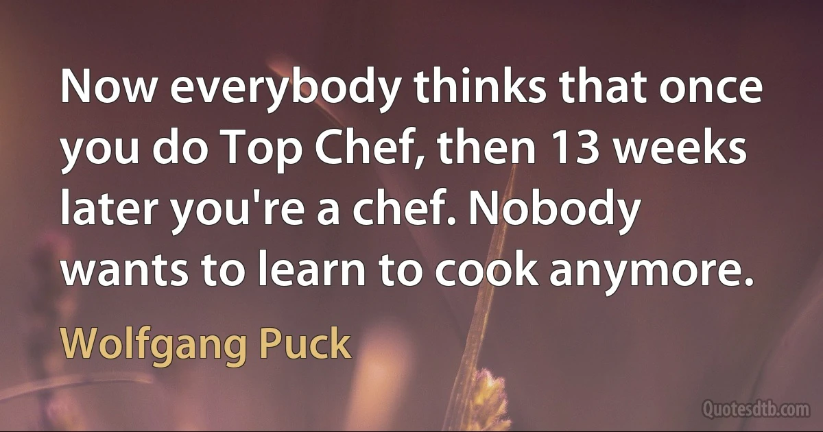 Now everybody thinks that once you do Top Chef, then 13 weeks later you're a chef. Nobody wants to learn to cook anymore. (Wolfgang Puck)