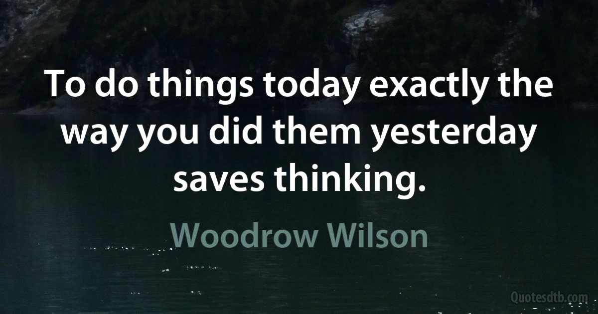 To do things today exactly the way you did them yesterday saves thinking. (Woodrow Wilson)