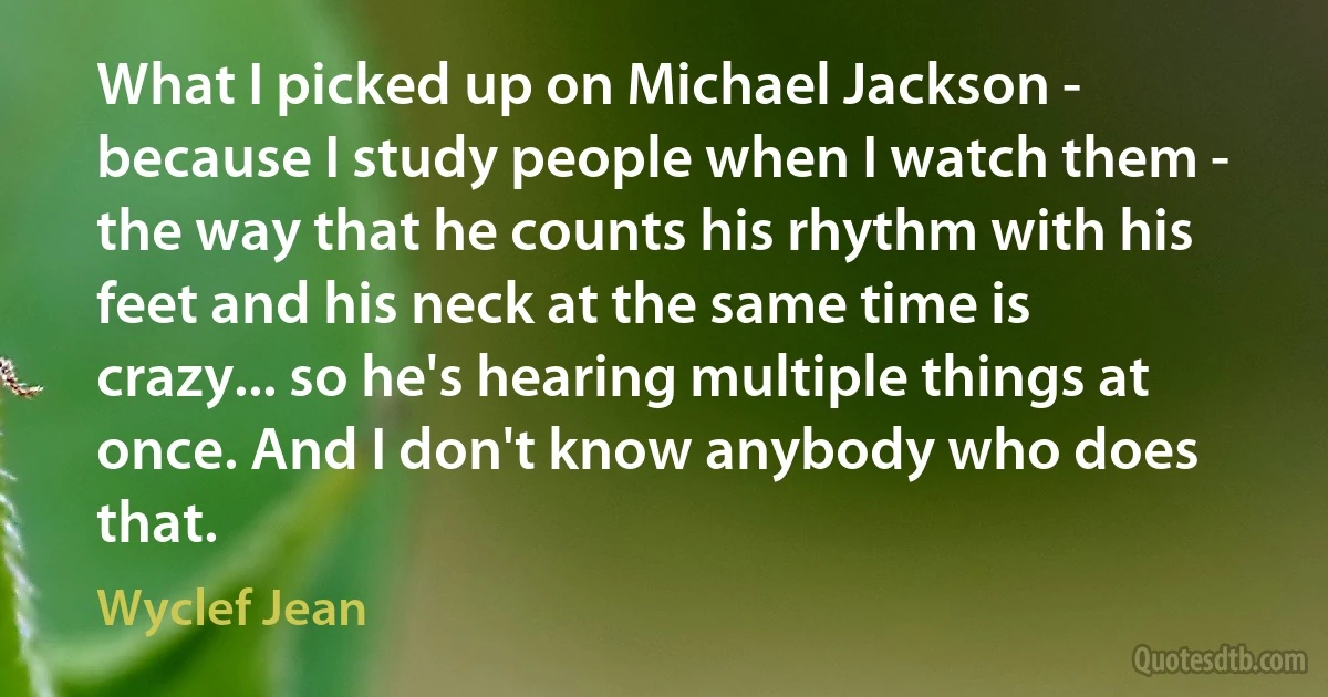 What I picked up on Michael Jackson - because I study people when I watch them - the way that he counts his rhythm with his feet and his neck at the same time is crazy... so he's hearing multiple things at once. And I don't know anybody who does that. (Wyclef Jean)