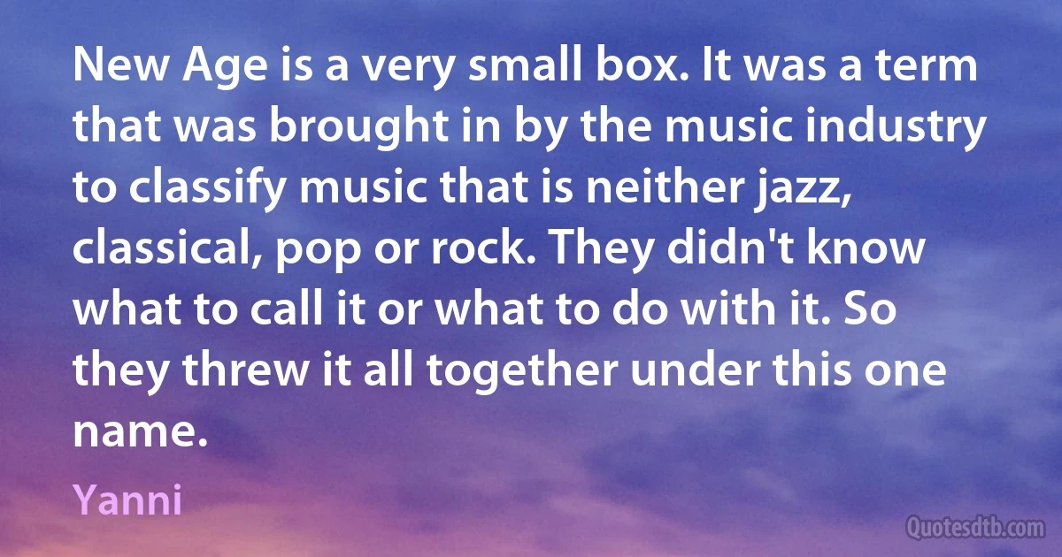 New Age is a very small box. It was a term that was brought in by the music industry to classify music that is neither jazz, classical, pop or rock. They didn't know what to call it or what to do with it. So they threw it all together under this one name. (Yanni)