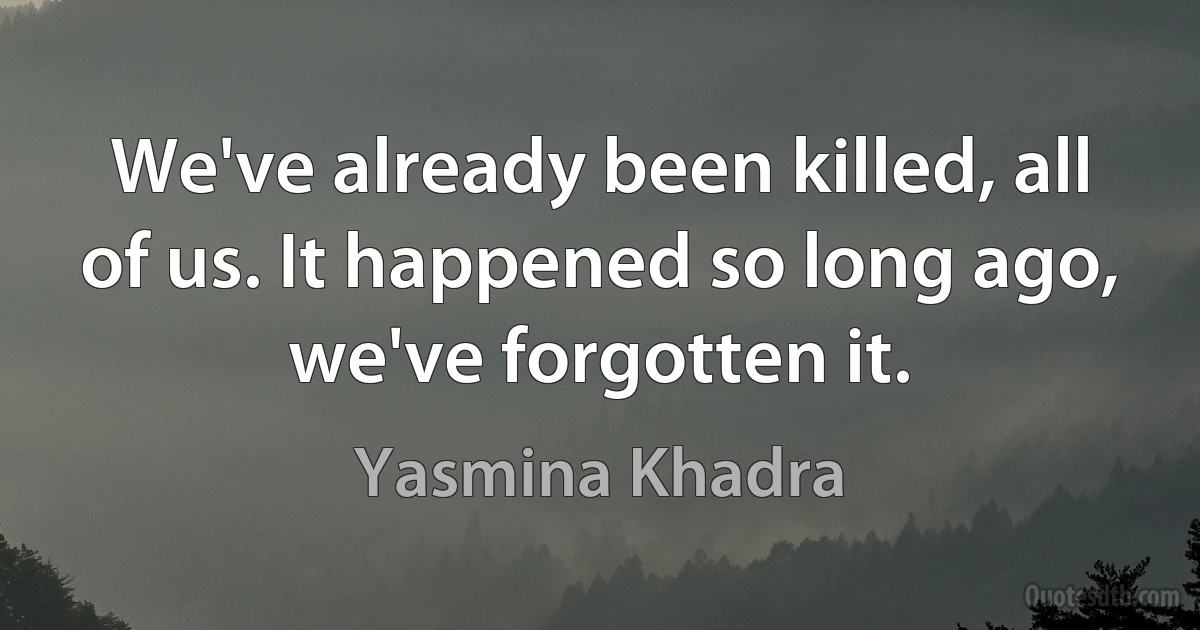 We've already been killed, all of us. It happened so long ago, we've forgotten it. (Yasmina Khadra)