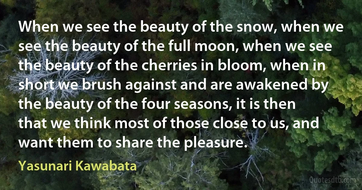 When we see the beauty of the snow, when we see the beauty of the full moon, when we see the beauty of the cherries in bloom, when in short we brush against and are awakened by the beauty of the four seasons, it is then that we think most of those close to us, and want them to share the pleasure. (Yasunari Kawabata)