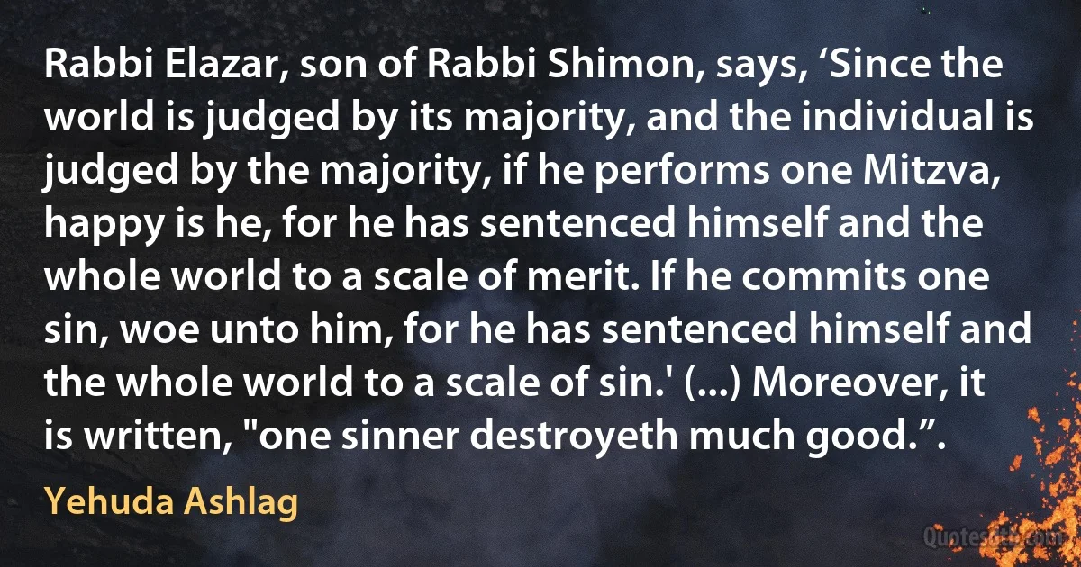 Rabbi Elazar, son of Rabbi Shimon, says, ‘Since the world is judged by its majority, and the individual is judged by the majority, if he performs one Mitzva, happy is he, for he has sentenced himself and the whole world to a scale of merit. If he commits one sin, woe unto him, for he has sentenced himself and the whole world to a scale of sin.' (...) Moreover, it is written, "one sinner destroyeth much good.”. (Yehuda Ashlag)