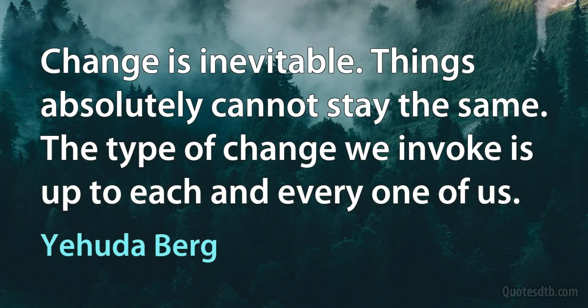 Change is inevitable. Things absolutely cannot stay the same. The type of change we invoke is up to each and every one of us. (Yehuda Berg)