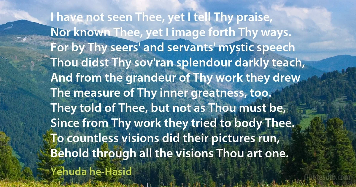 I have not seen Thee, yet I tell Thy praise,
Nor known Thee, yet I image forth Thy ways.
For by Thy seers' and servants' mystic speech
Thou didst Thy sov'ran splendour darkly teach,
And from the grandeur of Thy work they drew
The measure of Thy inner greatness, too.
They told of Thee, but not as Thou must be,
Since from Thy work they tried to body Thee.
To countless visions did their pictures run,
Behold through all the visions Thou art one. (Yehuda he-Hasid)