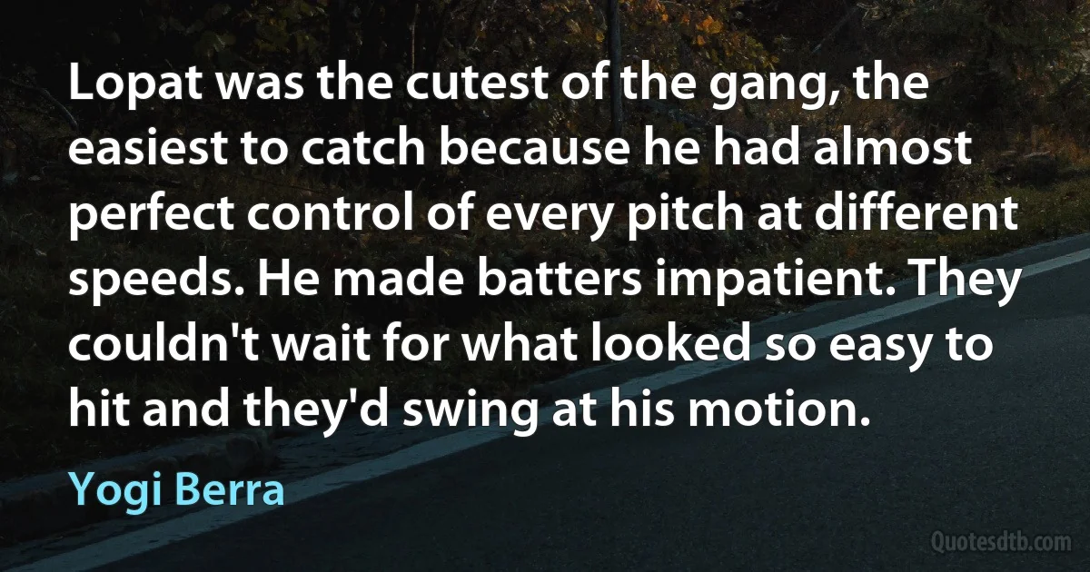 Lopat was the cutest of the gang, the easiest to catch because he had almost perfect control of every pitch at different speeds. He made batters impatient. They couldn't wait for what looked so easy to hit and they'd swing at his motion. (Yogi Berra)