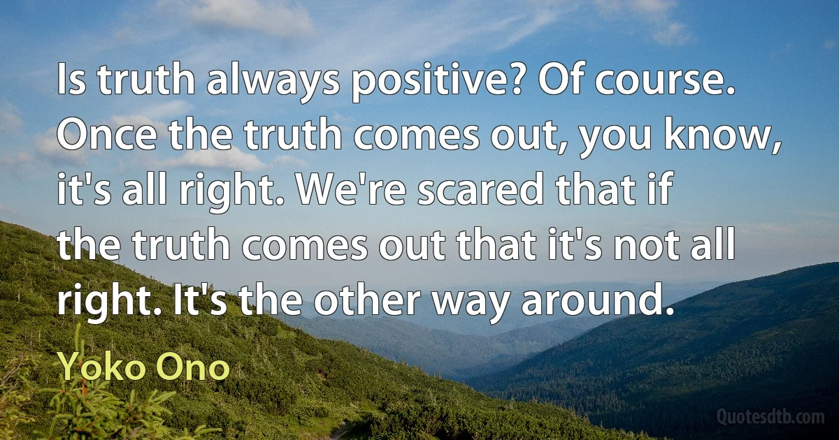 Is truth always positive? Of course. Once the truth comes out, you know, it's all right. We're scared that if the truth comes out that it's not all right. It's the other way around. (Yoko Ono)