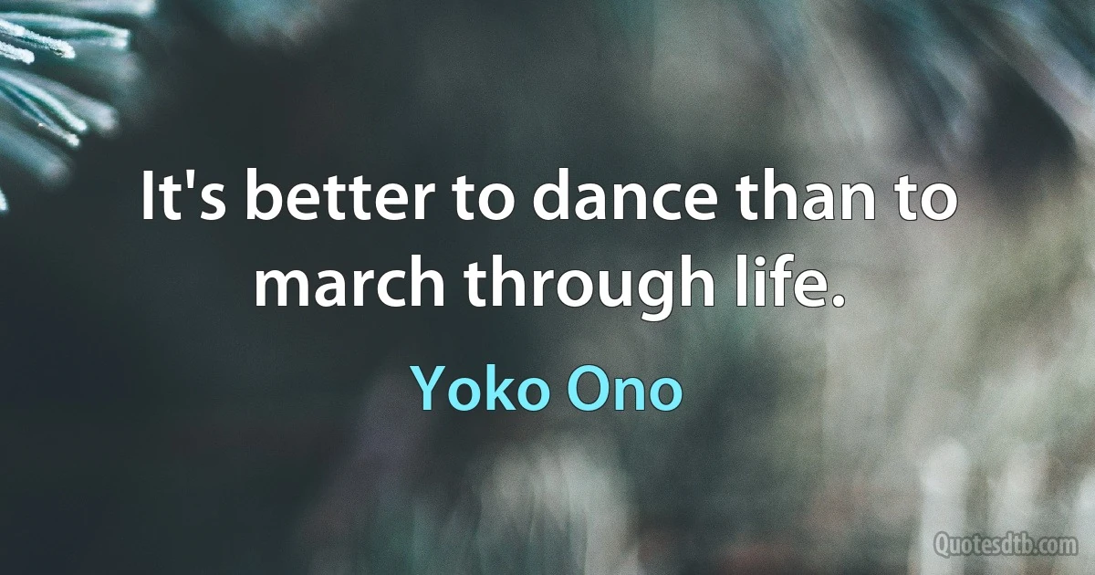 It's better to dance than to march through life. (Yoko Ono)