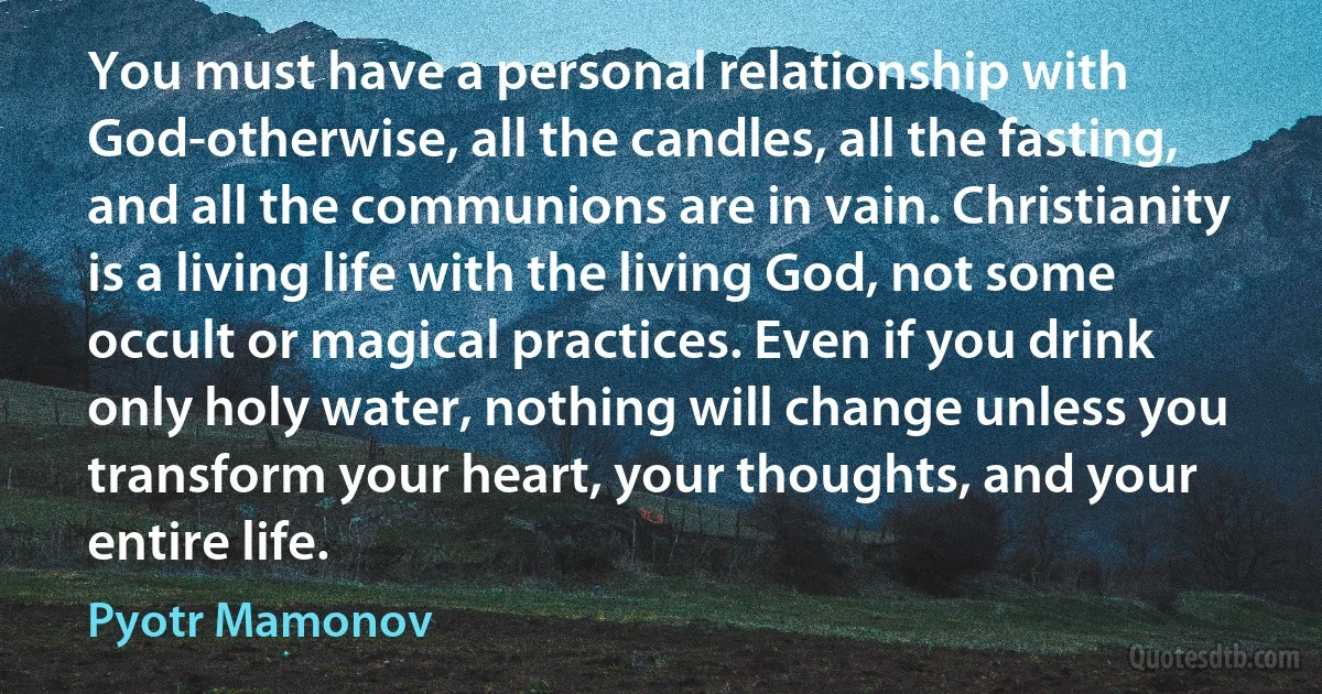 You must have a personal relationship with God-otherwise, all the candles, all the fasting, and all the communions are in vain. Christianity is a living life with the living God, not some occult or magical practices. Even if you drink only holy water, nothing will change unless you transform your heart, your thoughts, and your entire life. (Pyotr Mamonov)