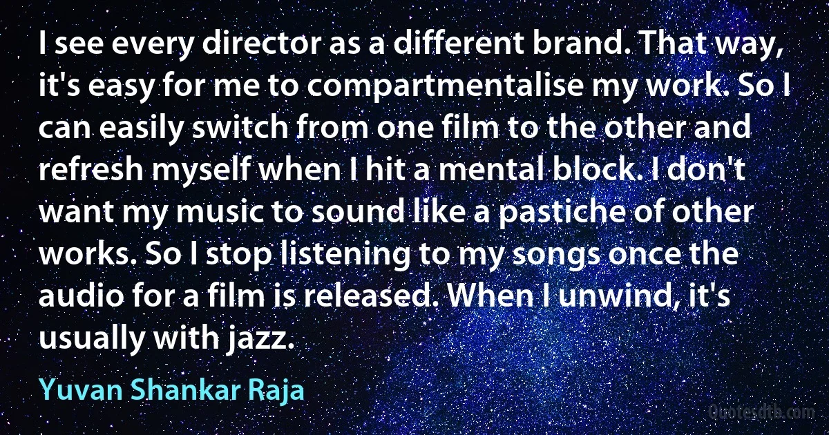 I see every director as a different brand. That way, it's easy for me to compartmentalise my work. So I can easily switch from one film to the other and refresh myself when I hit a mental block. I don't want my music to sound like a pastiche of other works. So I stop listening to my songs once the audio for a film is released. When I unwind, it's usually with jazz. (Yuvan Shankar Raja)