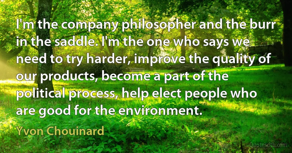 I'm the company philosopher and the burr in the saddle. I'm the one who says we need to try harder, improve the quality of our products, become a part of the political process, help elect people who are good for the environment. (Yvon Chouinard)