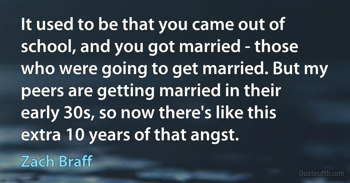 It used to be that you came out of school, and you got married - those who were going to get married. But my peers are getting married in their early 30s, so now there's like this extra 10 years of that angst. (Zach Braff)