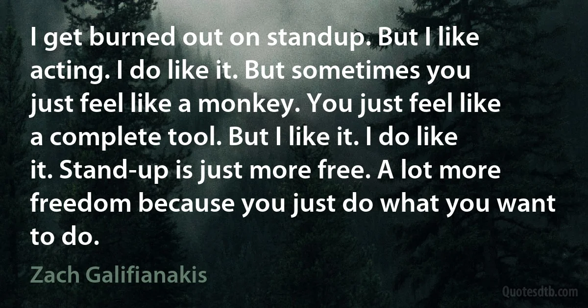 I get burned out on standup. But I like acting. I do like it. But sometimes you just feel like a monkey. You just feel like a complete tool. But I like it. I do like it. Stand-up is just more free. A lot more freedom because you just do what you want to do. (Zach Galifianakis)