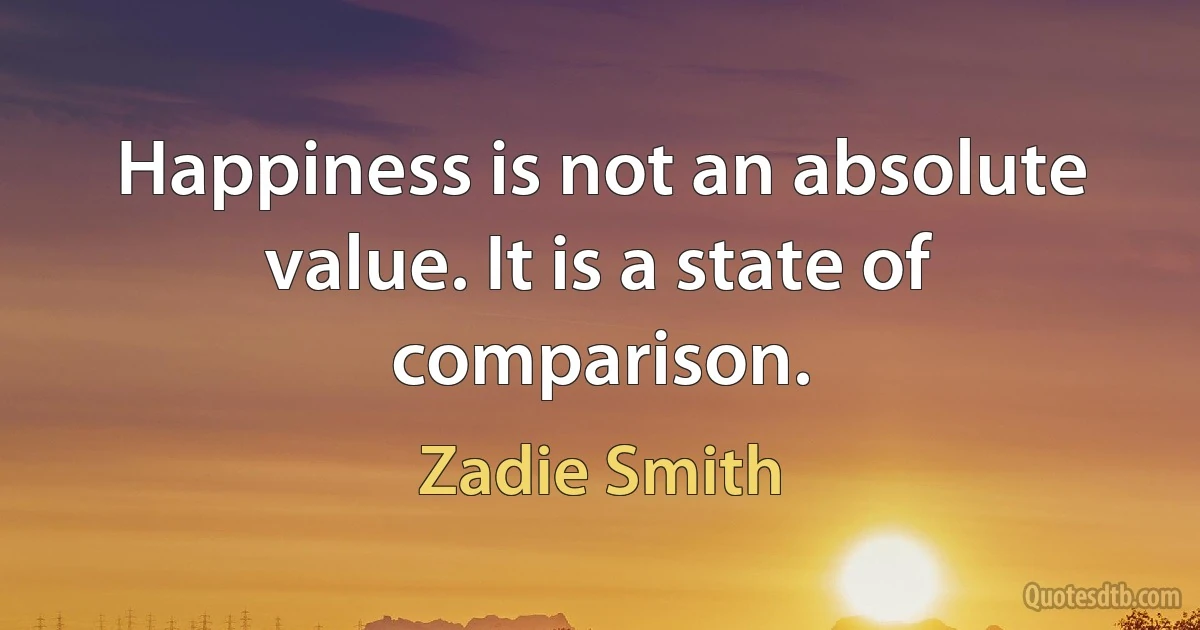 Happiness is not an absolute value. It is a state of comparison. (Zadie Smith)