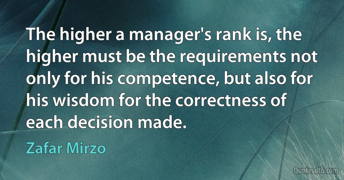 The higher a manager's rank is, the higher must be the requirements not only for his competence, but also for his wisdom for the correctness of each decision made. (Zafar Mirzo)