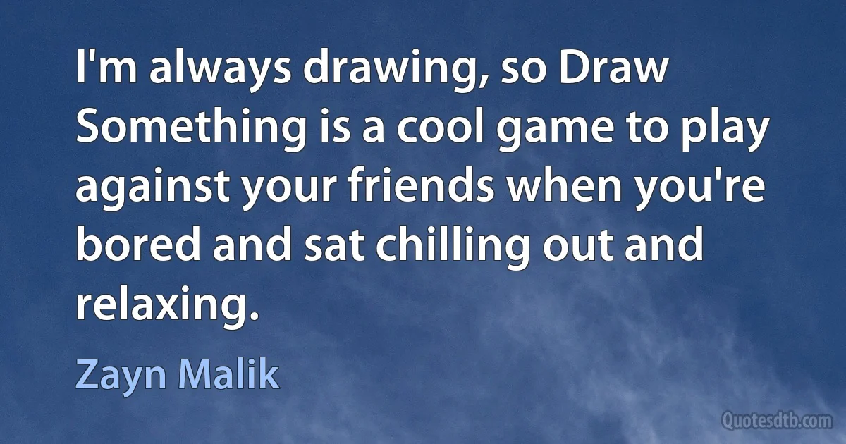 I'm always drawing, so Draw Something is a cool game to play against your friends when you're bored and sat chilling out and relaxing. (Zayn Malik)