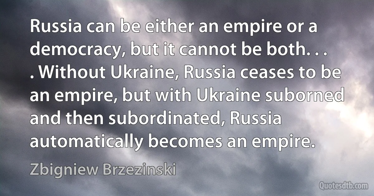 Russia can be either an empire or a democracy, but it cannot be both. . . . Without Ukraine, Russia ceases to be an empire, but with Ukraine suborned and then subordinated, Russia automatically becomes an empire. (Zbigniew Brzezinski)