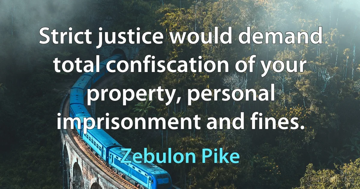 Strict justice would demand total confiscation of your property, personal imprisonment and fines. (Zebulon Pike)