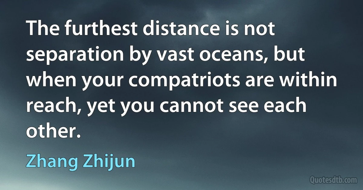 The furthest distance is not separation by vast oceans, but when your compatriots are within reach, yet you cannot see each other. (Zhang Zhijun)