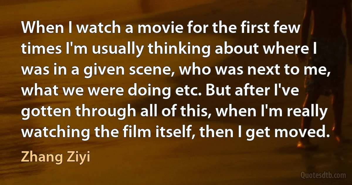 When I watch a movie for the first few times I'm usually thinking about where I was in a given scene, who was next to me, what we were doing etc. But after I've gotten through all of this, when I'm really watching the film itself, then I get moved. (Zhang Ziyi)