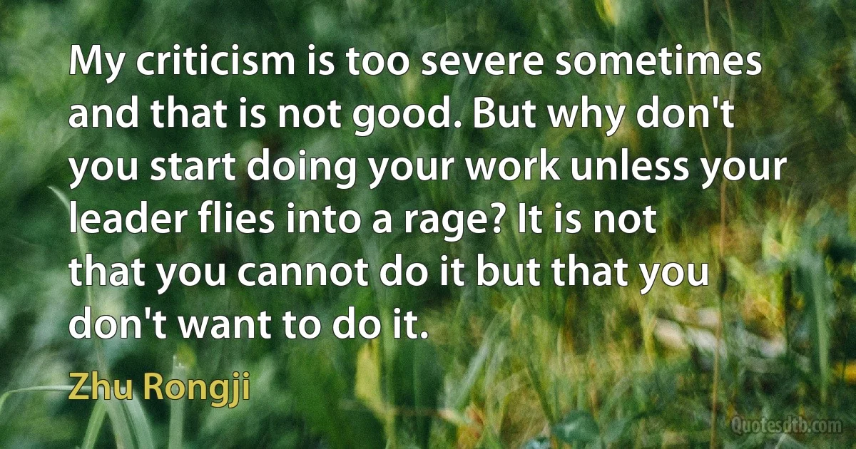 My criticism is too severe sometimes and that is not good. But why don't you start doing your work unless your leader flies into a rage? It is not that you cannot do it but that you don't want to do it. (Zhu Rongji)