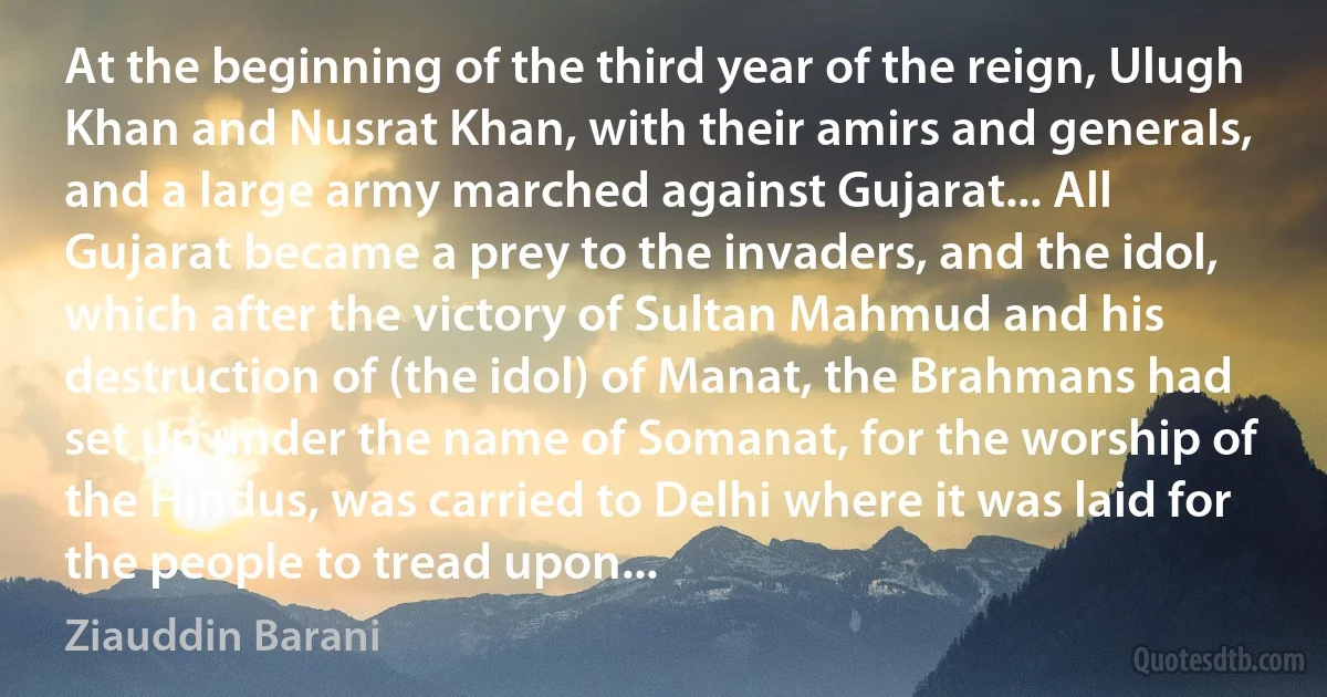 At the beginning of the third year of the reign, Ulugh Khan and Nusrat Khan, with their amirs and generals, and a large army marched against Gujarat... All Gujarat became a prey to the invaders, and the idol, which after the victory of Sultan Mahmud and his destruction of (the idol) of Manat, the Brahmans had set up under the name of Somanat, for the worship of the Hindus, was carried to Delhi where it was laid for the people to tread upon... (Ziauddin Barani)