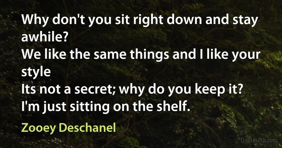 Why don't you sit right down and stay awhile?
We like the same things and I like your style
Its not a secret; why do you keep it?
I'm just sitting on the shelf. (Zooey Deschanel)