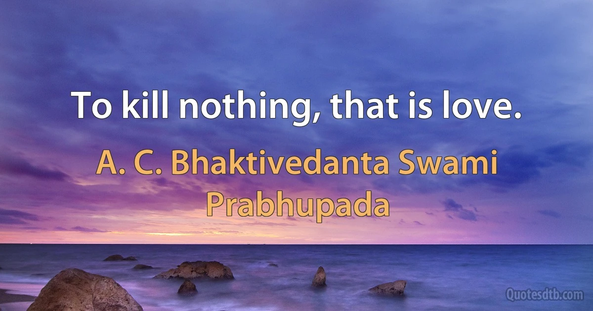 To kill nothing, that is love. (A. C. Bhaktivedanta Swami Prabhupada)