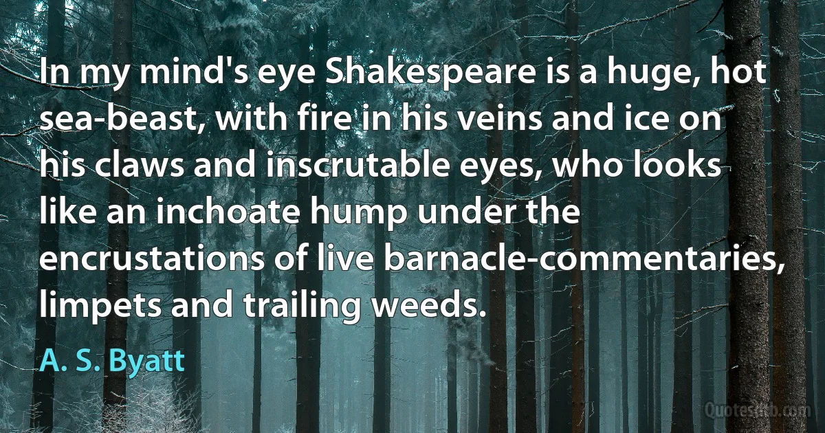 In my mind's eye Shakespeare is a huge, hot sea-beast, with fire in his veins and ice on his claws and inscrutable eyes, who looks like an inchoate hump under the encrustations of live barnacle-commentaries, limpets and trailing weeds. (A. S. Byatt)