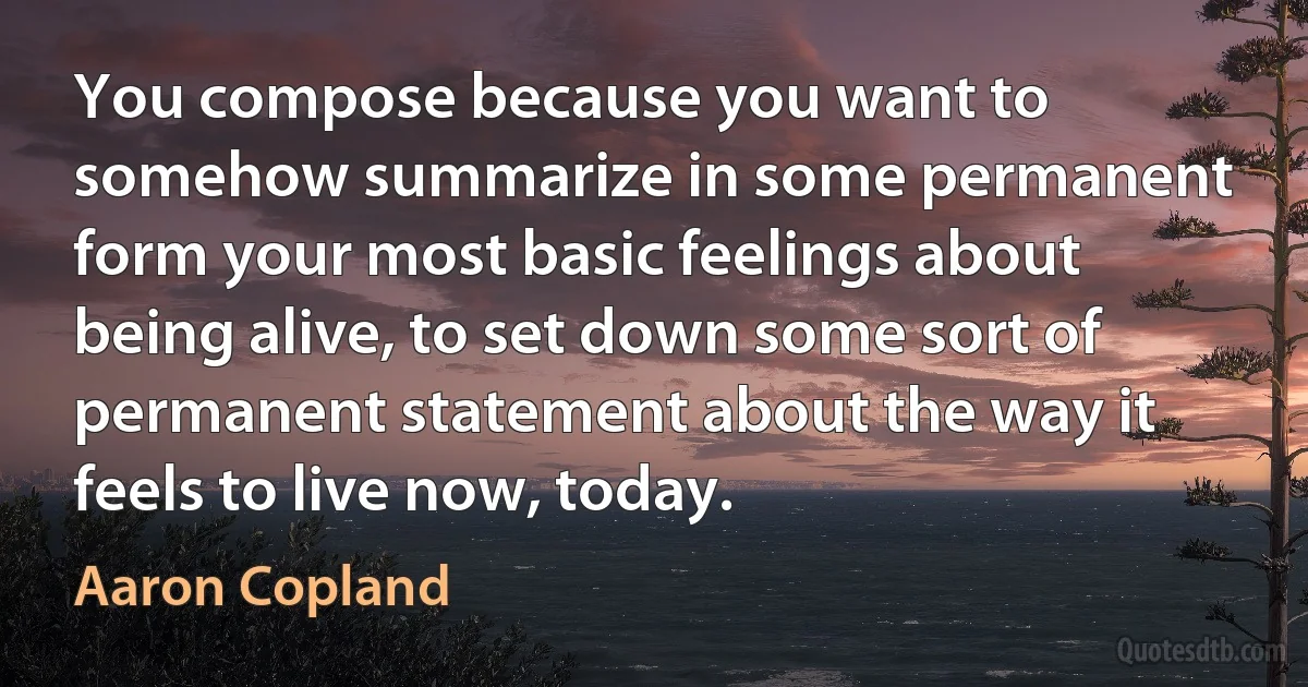 You compose because you want to somehow summarize in some permanent form your most basic feelings about being alive, to set down some sort of permanent statement about the way it feels to live now, today. (Aaron Copland)