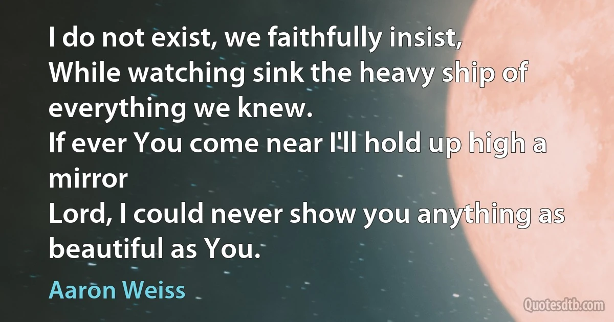 I do not exist, we faithfully insist,
While watching sink the heavy ship of everything we knew.
If ever You come near I'll hold up high a mirror
Lord, I could never show you anything as beautiful as You. (Aaron Weiss)